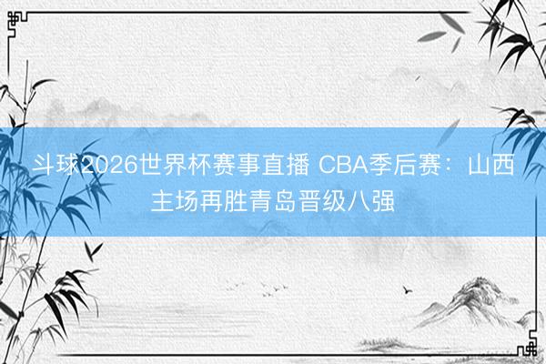 斗球2026世界杯赛事直播 CBA季后赛：山西主场再胜青岛晋级八强