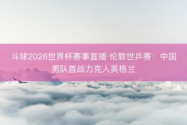 斗球2026世界杯赛事直播 伦敦世乒赛：中国男队首战力克人英格兰