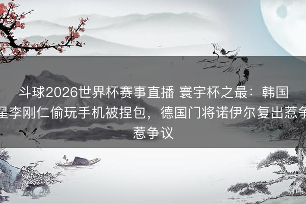 斗球2026世界杯赛事直播 寰宇杯之最：韩国球星李刚仁偷玩手机被捏包，德国门将诺伊尔复出惹争议