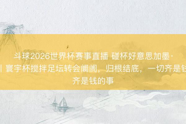 斗球2026世界杯赛事直播 碰杯好意思加墨·话题丨寰宇杯搅拌足坛转会阛阓，归根结底，一切齐是钱的事