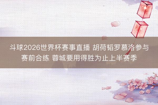 斗球2026世界杯赛事直播 胡荷韬罗慕洛参与赛前合练 蓉城要用得胜为止上半赛季