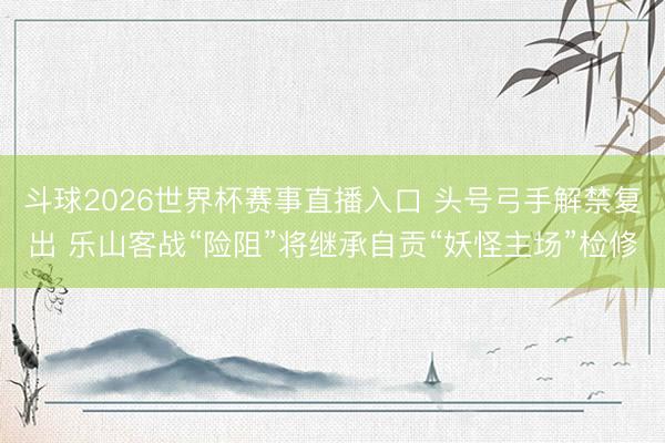 斗球2026世界杯赛事直播入口 头号弓手解禁复出 乐山客战“险阻”将继承自贡“妖怪主场”检修