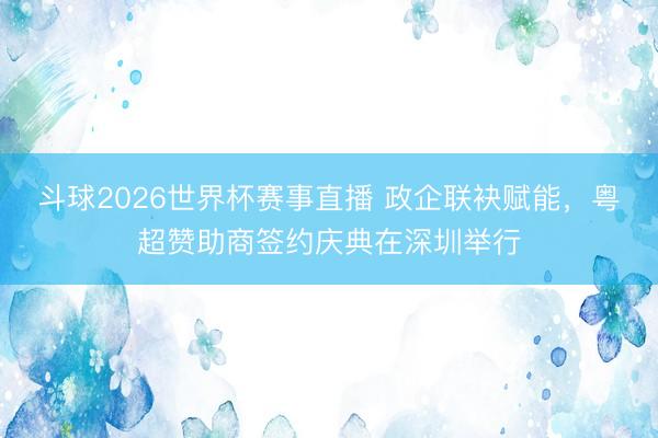 斗球2026世界杯赛事直播 政企联袂赋能，粤超赞助商签约庆典在深圳举行