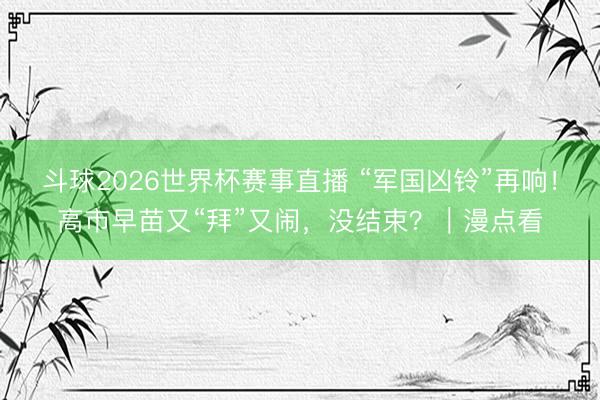 斗球2026世界杯赛事直播 “军国凶铃”再响！高市早苗又“拜”又闹，没结束？｜漫点看