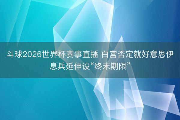 斗球2026世界杯赛事直播 白宫否定就好意思伊息兵延伸设“终末期限”