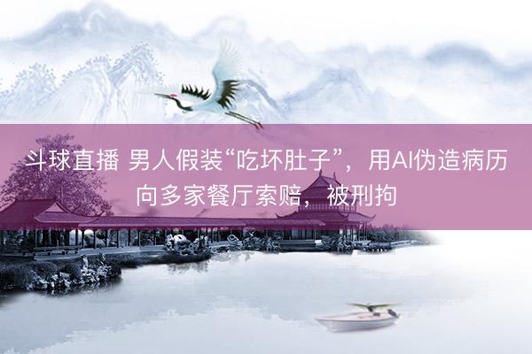 斗球直播 男人假装“吃坏肚子”，用AI伪造病历向多家餐厅索赔，被刑拘