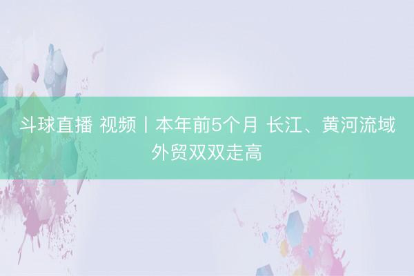 斗球直播 视频丨本年前5个月 长江、黄河流域外贸双双走高