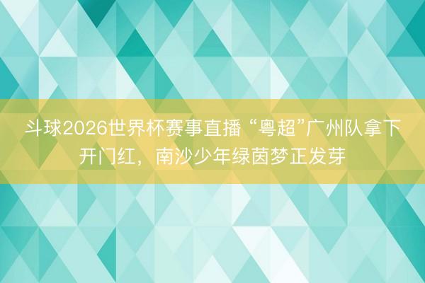 斗球2026世界杯赛事直播 “粤超”广州队拿下开门红，南沙少年绿茵梦正发芽