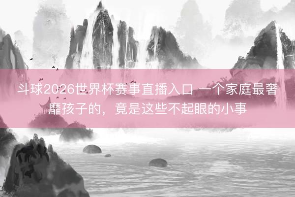 斗球2026世界杯赛事直播入口 一个家庭最奢靡孩子的，竟是这些不起眼的小事