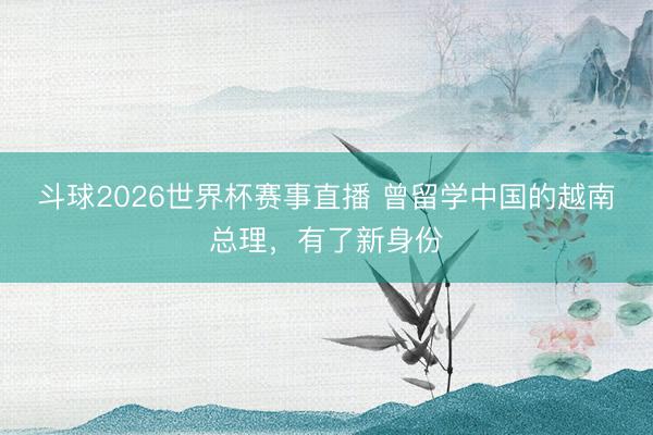 斗球2026世界杯赛事直播 曾留学中国的越南总理,有了新身份