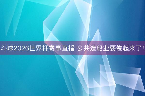 斗球2026世界杯赛事直播 公共造船业要卷起来了！