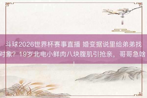 斗球2026世界杯赛事直播 婚变据说里给弟弟找对象？19岁北电小鲜肉八块腹肌引抢亲，哥哥急啥！