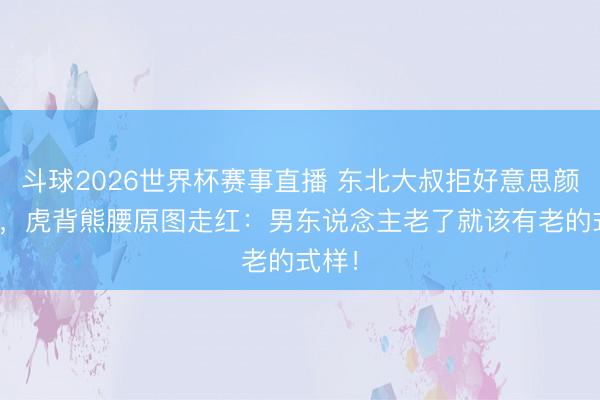 斗球2026世界杯赛事直播 东北大叔拒好意思颜APP，虎背熊腰原图走红：男东说念主老了就该有老的式样！