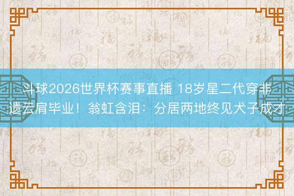 斗球2026世界杯赛事直播 18岁星二代穿非遗云肩毕业！翁虹含泪：分居两地终见犬子成才
