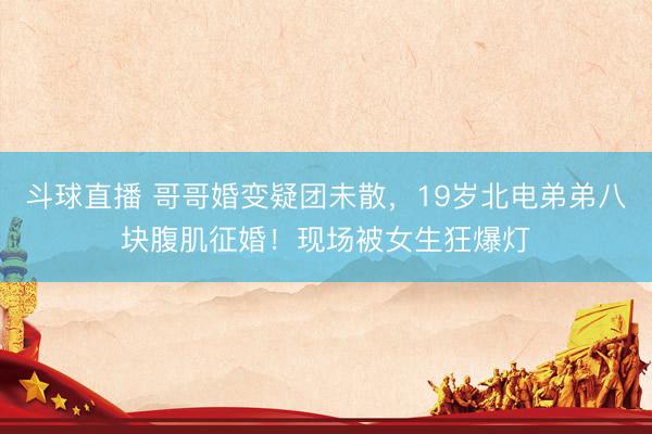 斗球直播 哥哥婚变疑团未散，19岁北电弟弟八块腹肌征婚！现场被女生狂爆灯
