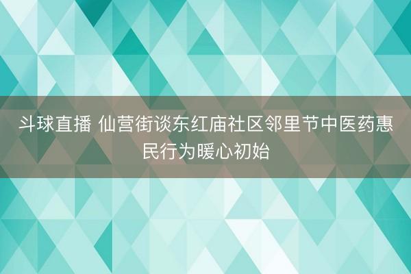 斗球直播 仙营街谈东红庙社区邻里节中医药惠民行为暖心初始