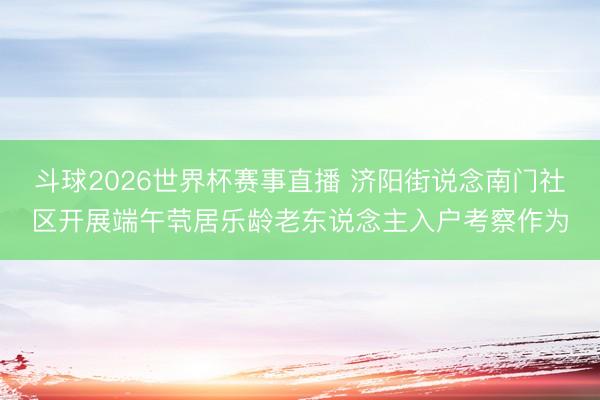 斗球2026世界杯赛事直播 济阳街说念南门社区开展端午茕居乐龄老东说念主入户考察作为