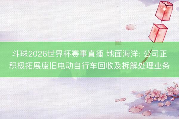 斗球2026世界杯赛事直播 地面海洋: 公司正积极拓展废旧电动自行车回收及拆解处理业务