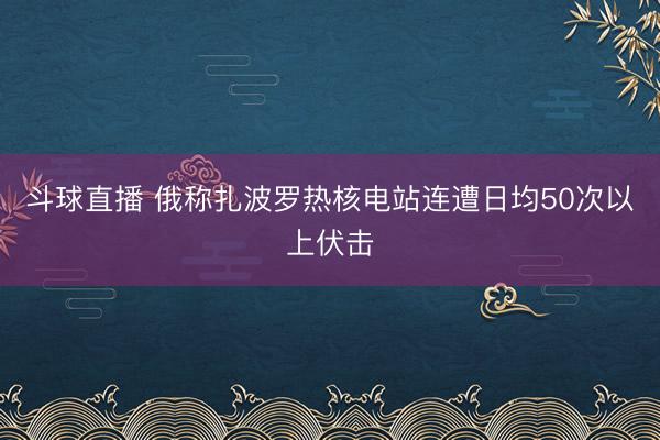 斗球直播 俄称扎波罗热核电站连遭日均50次以上伏击