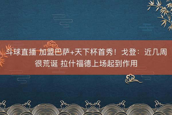 斗球直播 加盟巴萨+天下杯首秀!戈登:近几周很荒诞 拉什福德上场起到作用
