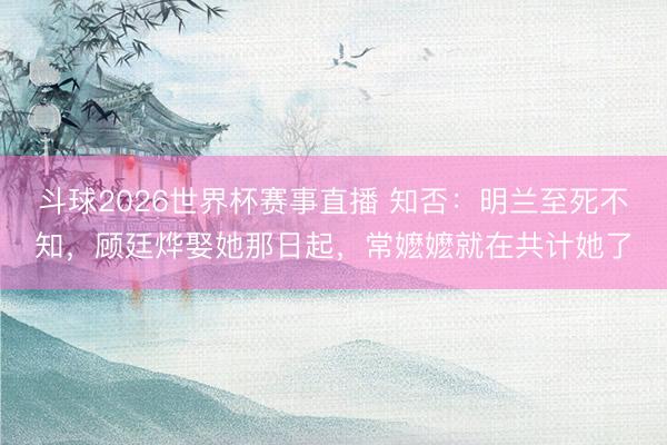 斗球2026世界杯赛事直播 知否:明兰至死不知,顾廷烨娶她那日起,常嬷嬷就在共计她了