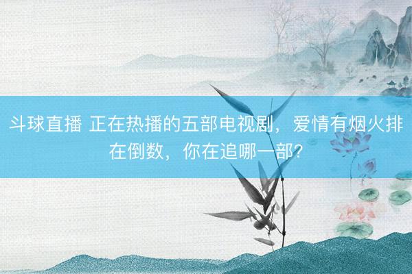 斗球直播 正在热播的五部电视剧,爱情有烟火排在倒数,你在追哪一部?